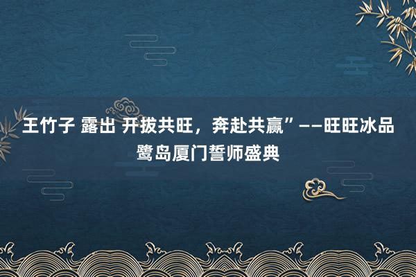 王竹子 露出 开拔共旺，奔赴共赢”——旺旺冰品鹭岛厦门誓师盛典