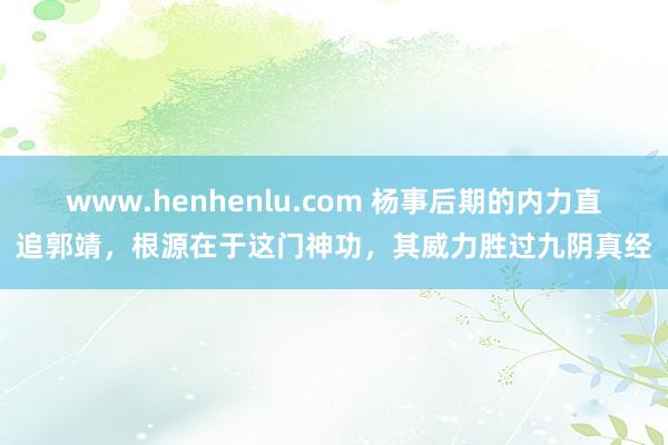 www.henhenlu.com 杨事后期的内力直追郭靖，根源在于这门神功，其威力胜过九阴真经