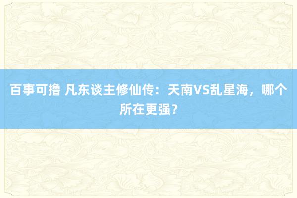 百事可撸 凡东谈主修仙传：天南VS乱星海，哪个所在更强？