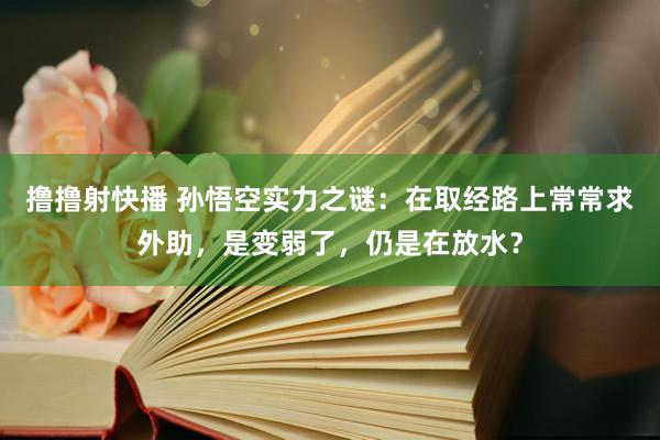 撸撸射快播 孙悟空实力之谜：在取经路上常常求外助，是变弱了，仍是在放水？