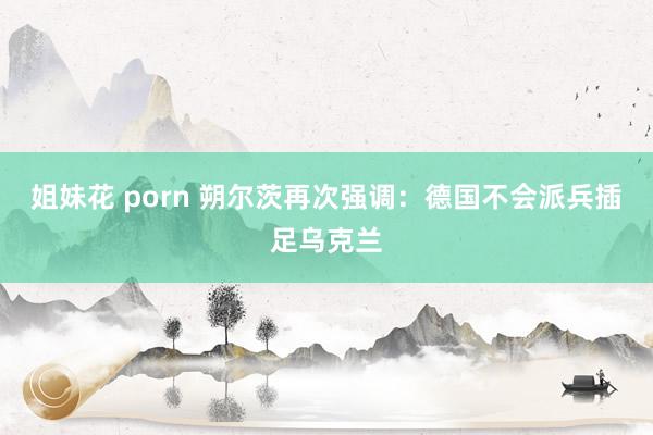 姐妹花 porn 朔尔茨再次强调：德国不会派兵插足乌克兰