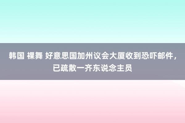 韩国 裸舞 好意思国加州议会大厦收到恐吓邮件，已疏散一齐东说念主员