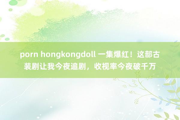 porn hongkongdoll 一集爆红！这部古装剧让我今夜追剧，收视率今夜破千万