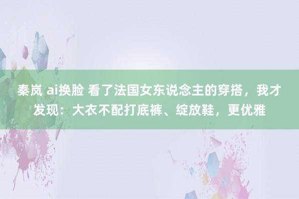 秦岚 ai换脸 看了法国女东说念主的穿搭，我才发现：大衣不配打底裤、绽放鞋，更优雅