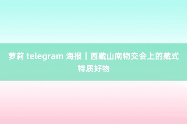 萝莉 telegram 海报｜西藏山南物交会上的藏式特质好物