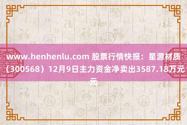 www.henhenlu.com 股票行情快报：星源材质（300568）12月9日主力资金净卖出3587.18万元