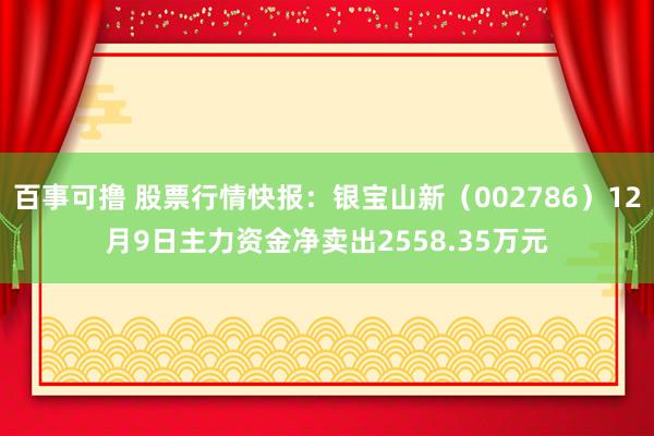 百事可撸 股票行情快报：银宝山新（002786）12月9日主力资金净卖出2558.35万元