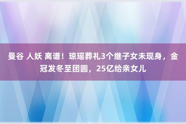 曼谷 人妖 离谱！琼瑶葬礼3个继子女未现身，金冠发冬至团圆，25亿给亲女儿