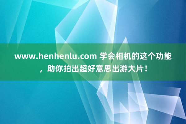 www.henhenlu.com 学会相机的这个功能，助你拍出超好意思出游大片！