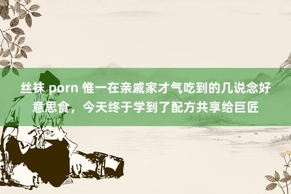 丝袜 porn 惟一在亲戚家才气吃到的几说念好意思食，今天终于学到了配方共享给巨匠