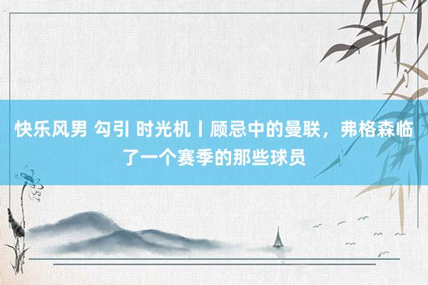 快乐风男 勾引 时光机丨顾忌中的曼联，弗格森临了一个赛季的那些球员