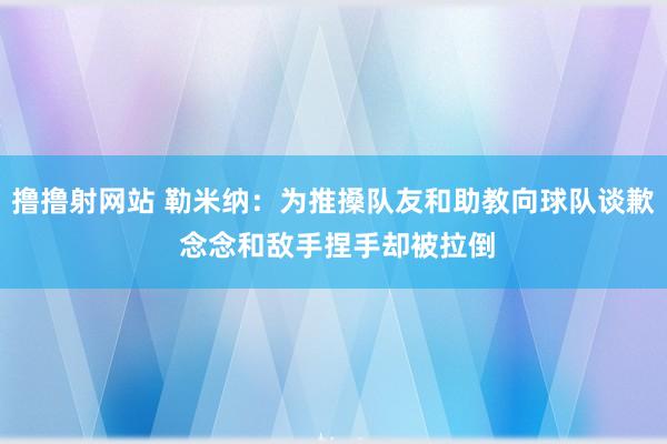 撸撸射网站 勒米纳：为推搡队友和助教向球队谈歉 念念和敌手捏手却被拉倒