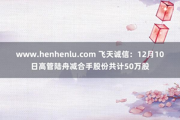 www.henhenlu.com 飞天诚信：12月10日高管陆舟减合手股份共计50万股