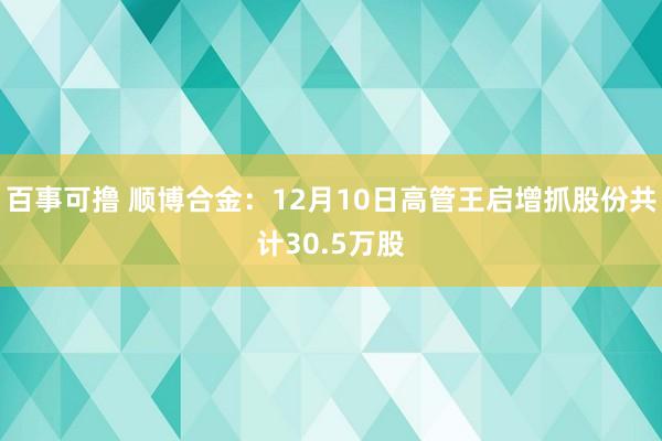 百事可撸 顺博合金：12月10日高管王启增抓股份共计30.5万股