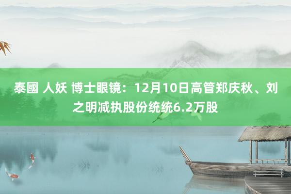 泰國 人妖 博士眼镜：12月10日高管郑庆秋、刘之明减执股份统统6.2万股