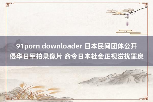 91porn downloader 日本民间团体公开侵华日军拍录像片 命令日本社会正视滋扰罪戾