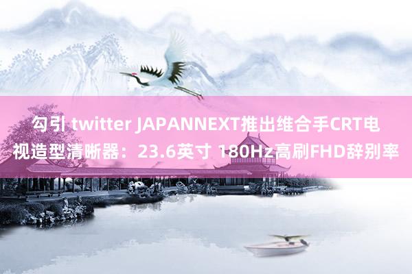 勾引 twitter JAPANNEXT推出维合手CRT电视造型清晰器：23.6英寸 180Hz高刷FHD辞别率