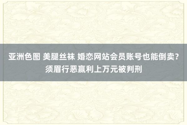 亚洲色图 美腿丝袜 婚恋网站会员账号也能倒卖？须眉行恶赢利上万元被判刑