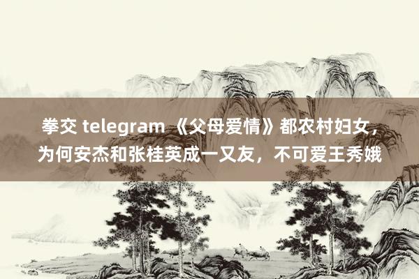 拳交 telegram 《父母爱情》都农村妇女，为何安杰和张桂英成一又友，不可爱王秀娥