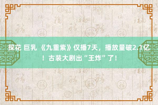 探花 巨乳 《九重紫》仅播7天，播放量破2.1亿！古装大剧出“王炸”了！