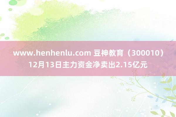 www.henhenlu.com 豆神教育（300010）12月13日主力资金净卖出2.15亿元