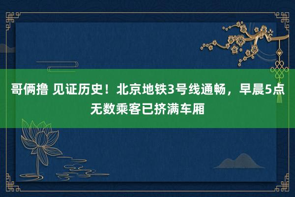 哥俩撸 见证历史！北京地铁3号线通畅，早晨5点无数乘客已挤满车厢