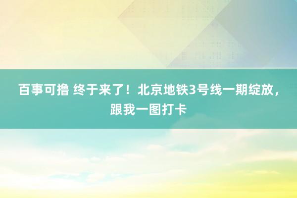 百事可撸 终于来了！北京地铁3号线一期绽放，跟我一图打卡