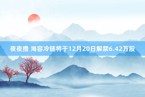 夜夜撸 海容冷链将于12月20日解禁6.42万股