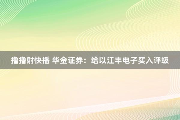 撸撸射快播 华金证券：给以江丰电子买入评级