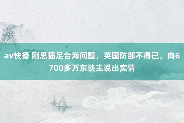 av快播 刚思插足台海问题，英国防部不得已，向6700多万东谈主说出实情