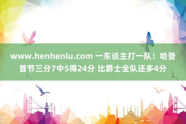 www.henhenlu.com 一东谈主打一队！哈登首节三分7中5得24分 比爵士全队还多4分