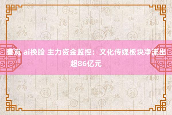 秦岚 ai换脸 主力资金监控：文化传媒板块净流出超86亿元