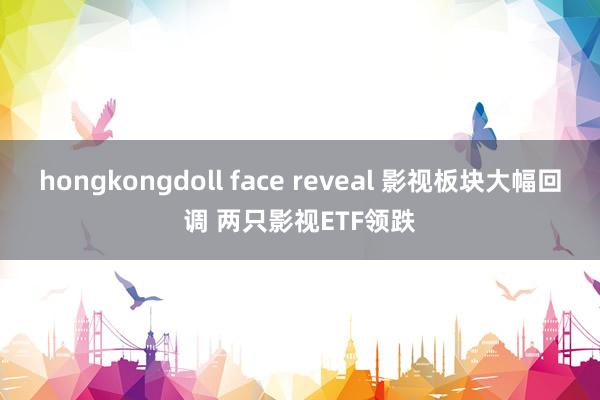 hongkongdoll face reveal 影视板块大幅回调 两只影视ETF领跌