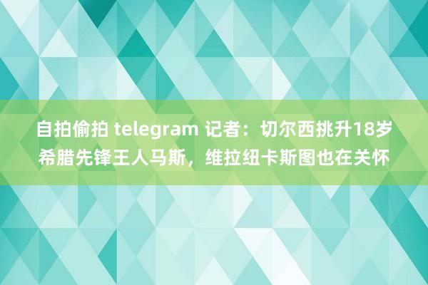 自拍偷拍 telegram 记者：切尔西挑升18岁希腊先锋王人马斯，维拉纽卡斯图也在关怀