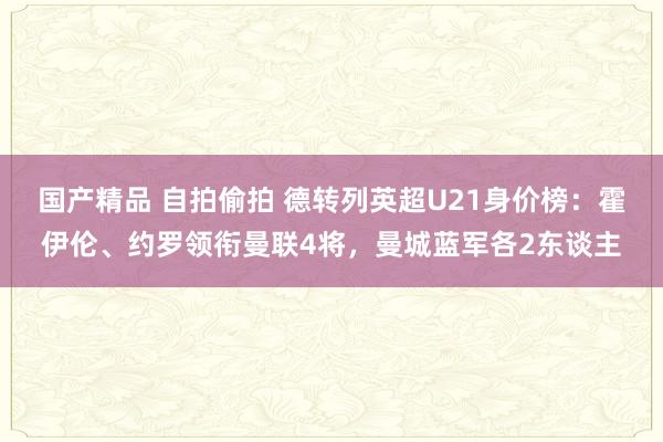 国产精品 自拍偷拍 德转列英超U21身价榜：霍伊伦、约罗领衔曼联4将，曼城蓝军各2东谈主