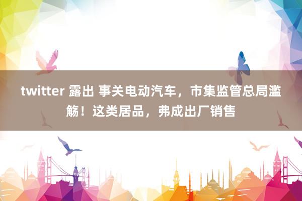 twitter 露出 事关电动汽车，市集监管总局滥觞！这类居品，弗成出厂销售