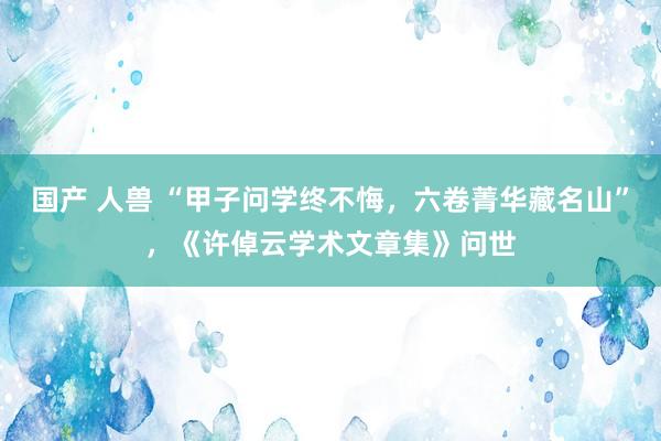 国产 人兽 “甲子问学终不悔，六卷菁华藏名山”，《许倬云学术文章集》问世