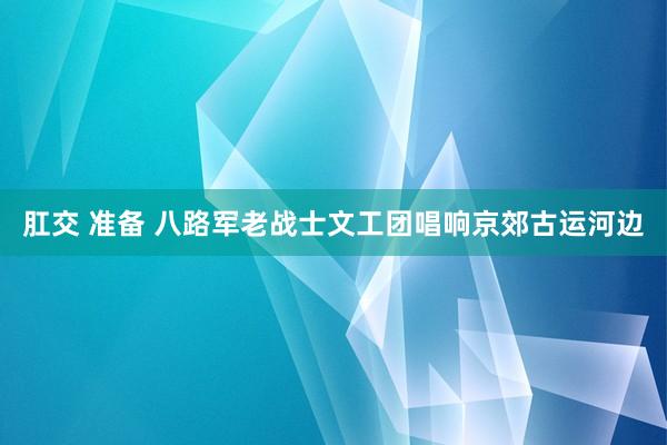 肛交 准备 八路军老战士文工团唱响京郊古运河边