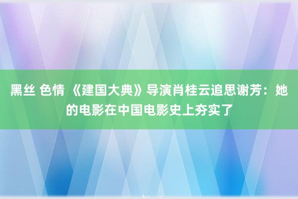 黑丝 色情 《建国大典》导演肖桂云追思谢芳：她的电影在中国电影史上夯实了