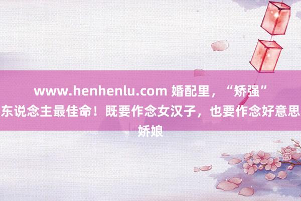 www.henhenlu.com 婚配里，“矫强”的女东说念主最佳命！既要作念女汉子，也要作念好意思娇娘