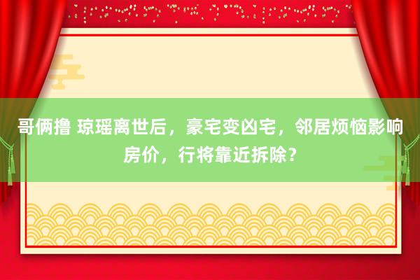 哥俩撸 琼瑶离世后，豪宅变凶宅，邻居烦恼影响房价，行将靠近拆除？