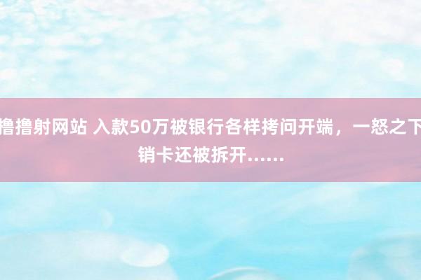 撸撸射网站 入款50万被银行各样拷问开端，一怒之下销卡还被拆开......