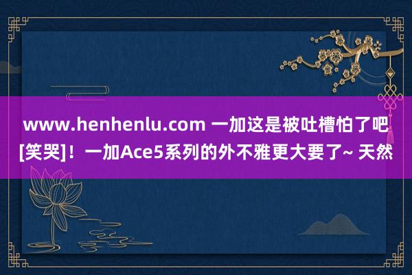 www.henhenlu.com 一加这是被吐槽怕了吧[笑哭]！一加Ace5系列的外不雅更大要了~ 天然