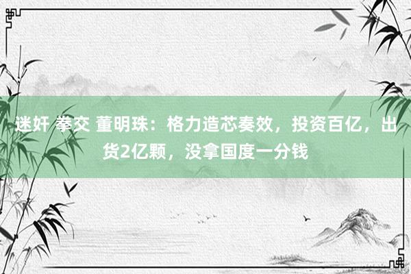 迷奸 拳交 董明珠：格力造芯奏效，投资百亿，出货2亿颗，没拿国度一分钱