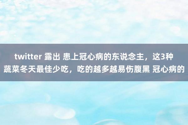 twitter 露出 患上冠心病的东说念主，这3种蔬菜冬天最佳少吃，吃的越多越易伤腹黑 冠心病的