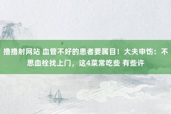 撸撸射网站 血管不好的患者要属目！大夫申饬：不思血栓找上门，这4菜常吃些 有些许