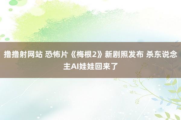 撸撸射网站 恐怖片《梅根2》新剧照发布 杀东说念主AI娃娃回来了