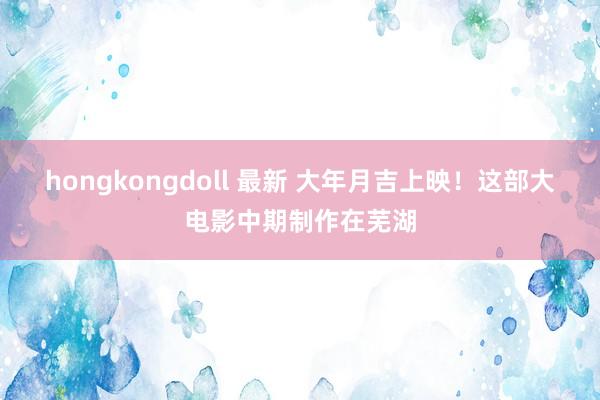 hongkongdoll 最新 大年月吉上映！这部大电影中期制作在芜湖