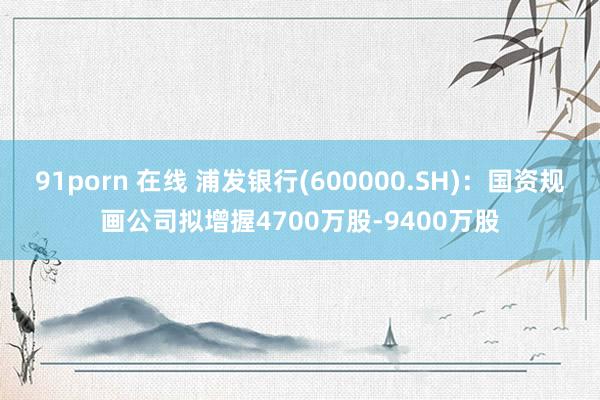 91porn 在线 浦发银行(600000.SH)：国资规画公司拟增握4700万股-9400万股