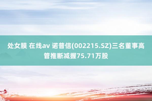 处女膜 在线av 诺普信(002215.SZ)三名董事高管推断减握75.71万股